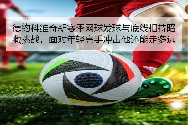 德约科维奇新赛季网球发球与底线相持暗藏挑战，面对年轻高手冲击他还能走多远